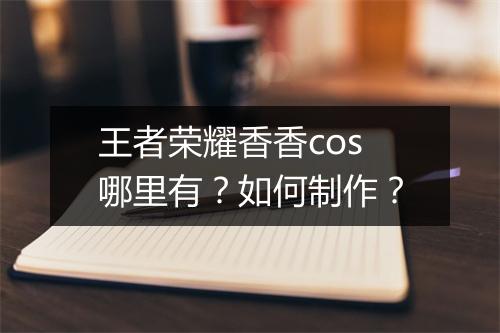 王者荣耀香香cos哪里有？如何制作？