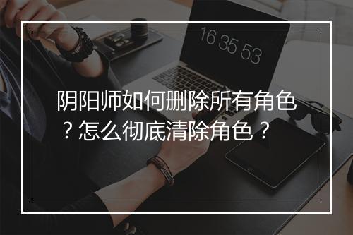 阴阳师如何删除所有角色?怎么彻底清除角色?