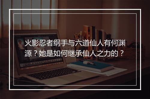 火影忍者纲手与六道仙人有何渊源?她是如何继承仙人之力的?