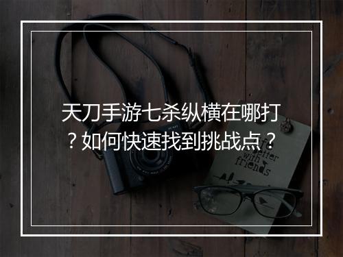 天刀手游七杀纵横在哪打？如何快速找到挑战点？