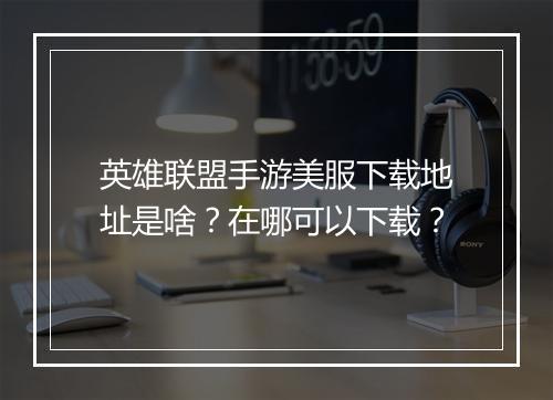 英雄联盟手游美服下载地址是啥?在哪可以下载?