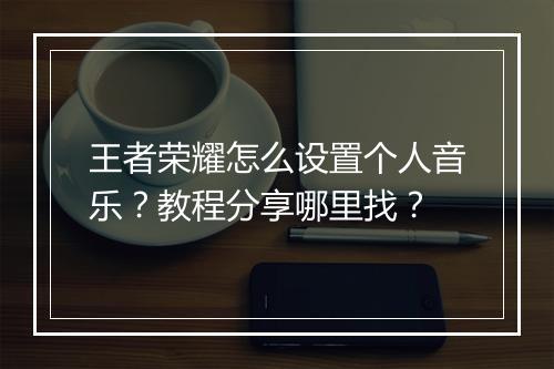 王者荣耀怎么设置个人音乐?教程分享哪里找?