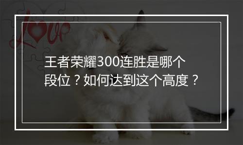 王者荣耀300连胜是哪个段位?如何达到这个高度?