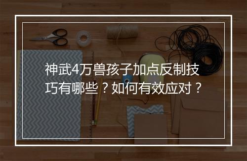 神武4万兽孩子加点反制技巧有哪些?如何有效应对?
