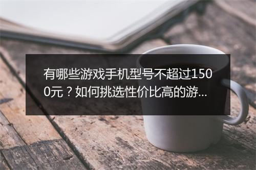 有哪些游戏手机型号不超过1500元?如何挑选性价比高的游戏手机?