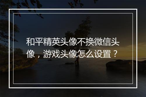 和平精英头像不换微信头像,游戏头像怎么设置?