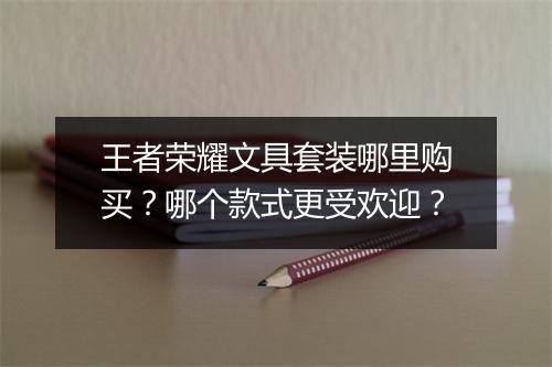 王者荣耀文具套装哪里购买？哪个款式更受欢迎？