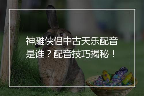 神雕侠侣中古天乐配音是谁？配音技巧揭秘！