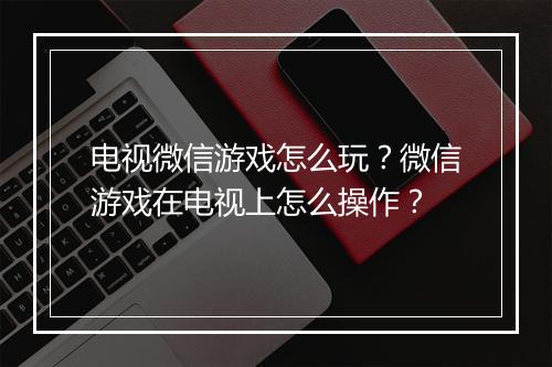 电视微信游戏怎么玩？微信游戏在电视上怎么操作？
