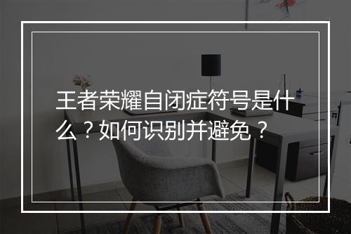 王者荣耀自闭症符号是什么?如何识别并避免?