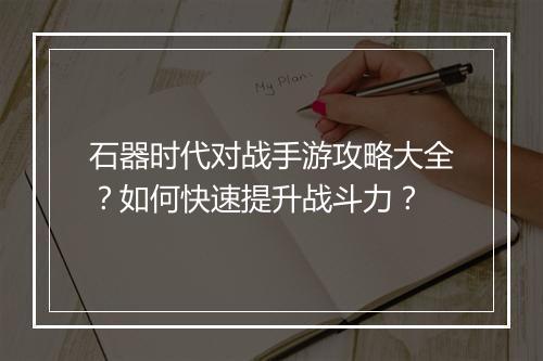 石器时代对战手游攻略大全？如何快速提升战斗力？
