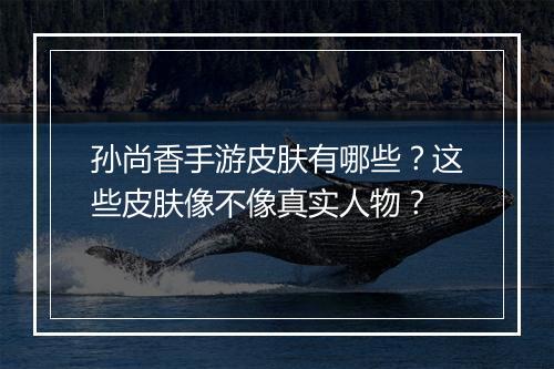 孙尚香手游皮肤有哪些?这些皮肤像不像真实人物?