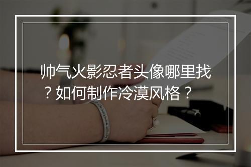 帅气火影忍者头像哪里找?如何制作冷漠风格?