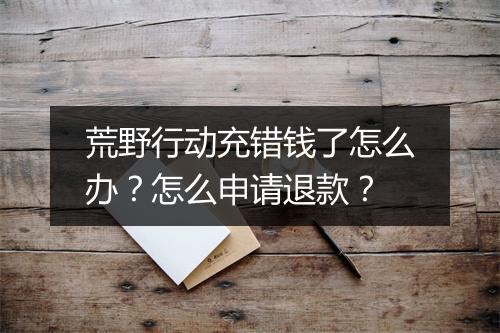 荒野行动充错钱了怎么办?怎么申请退款?