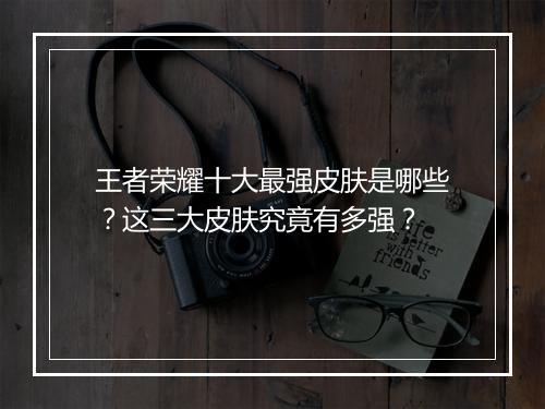 王者荣耀十大最强皮肤是哪些？这三大皮肤究竟有多强？