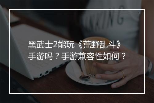 黑武士2能玩《荒野乱斗》手游吗？手游兼容性如何？