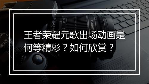 王者荣耀元歌出场动画是何等精彩?如何欣赏?