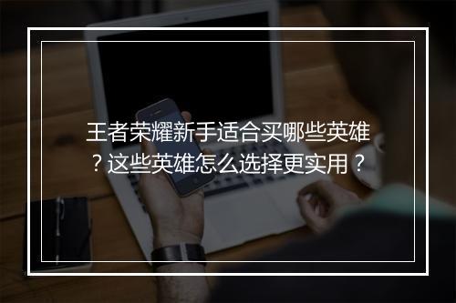 王者荣耀新手适合买哪些英雄?这些英雄怎么选择更实用?