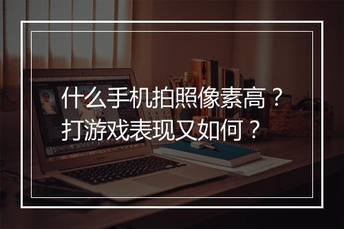 什么手机拍照像素高?打游戏表现又如何?