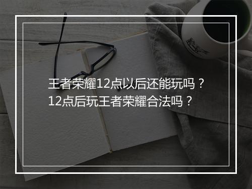 王者荣耀12点以后还能玩吗？12点后玩王者荣耀合法吗？