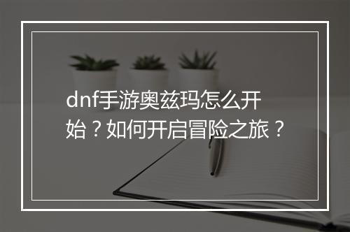 dnf手游奥兹玛怎么开始?如何开启冒险之旅?