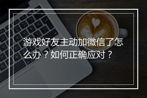 游戏好友主动加微信了怎么办?如何正确应对?