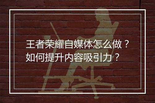 王者荣耀自媒体怎么做?如何提升内容吸引力?