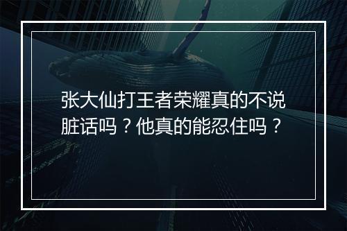 张大仙打王者荣耀真的不说脏话吗?他真的能忍住吗?