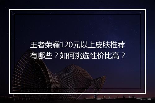 王者荣耀120元以上皮肤推荐有哪些？如何挑选性价比高？