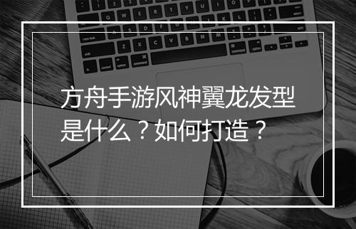 方舟手游风神翼龙发型是什么？如何打造？