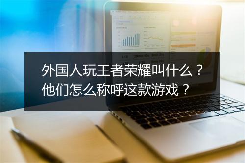 外国人玩王者荣耀叫什么？他们怎么称呼这款游戏？