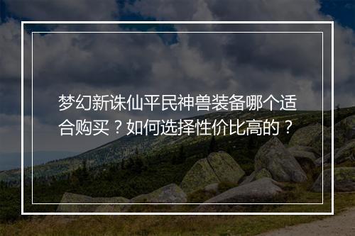 梦幻新诛仙平民神兽装备哪个适合购买?如何选择性价比高的?
