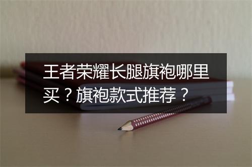 王者荣耀长腿旗袍哪里买？旗袍款式推荐？
