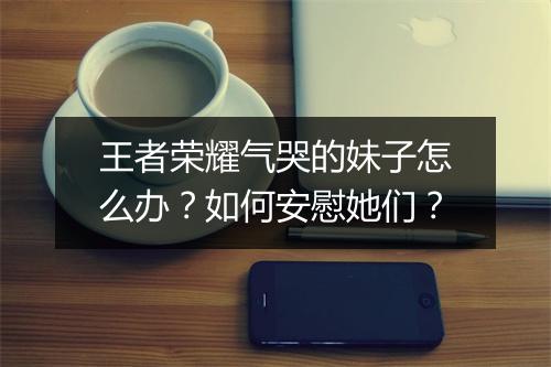 王者荣耀气哭的妹子怎么办?如何安慰她们?