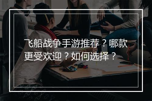 飞船战争手游推荐？哪款更受欢迎？如何选择？