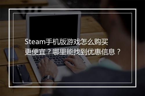 Steam手机版游戏怎么购买更便宜?哪里能找到优惠信息?