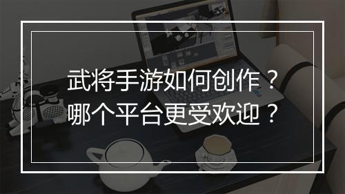 武将手游如何创作？哪个平台更受欢迎？
