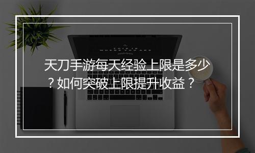 天刀手游每天经验上限是多少?如何突破上限提升收益?