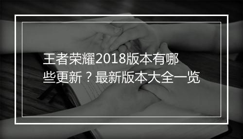 王者荣耀2018版本有哪些更新？最新版本大全一览