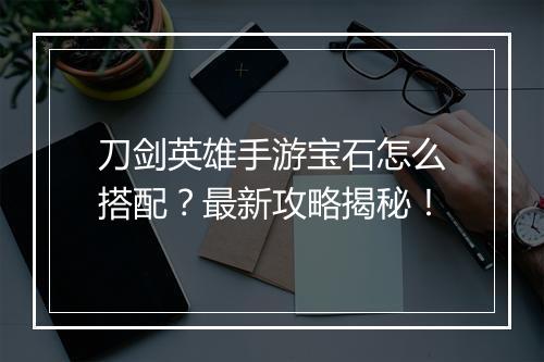 刀剑英雄手游宝石怎么搭配?最新攻略揭秘!