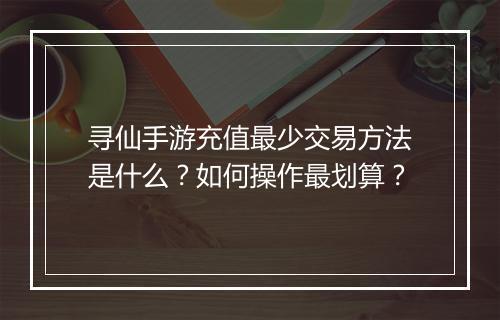 寻仙手游充值最少交易方法是什么?如何操作最划算?