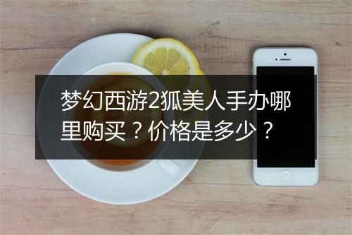 梦幻西游2狐美人手办哪里购买?价格是多少?