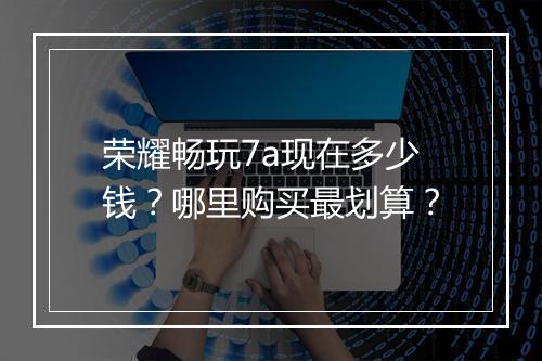 荣耀畅玩7a现在多少钱？哪里购买最划算？