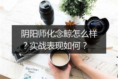 阴阳师化念鲸怎么样？实战表现如何？