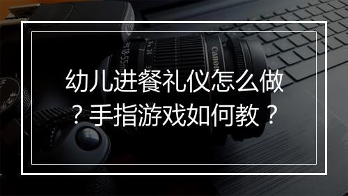 幼儿进餐礼仪怎么做?手指游戏如何教?