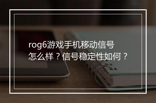 rog6游戏手机移动信号怎么样？信号稳定性如何？