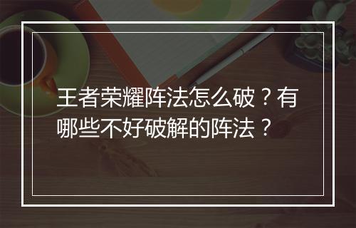 王者荣耀阵法怎么破？有哪些不好破解的阵法？
