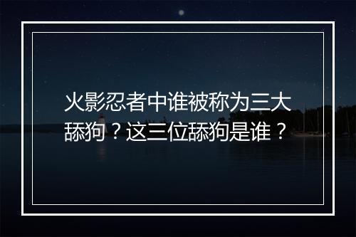 火影忍者中谁被称为三大舔狗？这三位舔狗是谁？