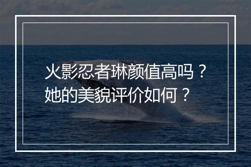 火影忍者琳颜值高吗?她的美貌评价如何?