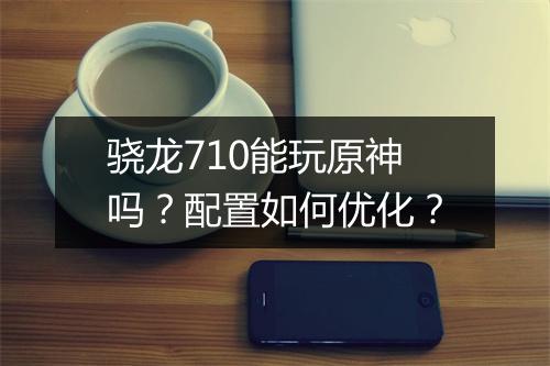 骁龙710能玩原神吗？配置如何优化？